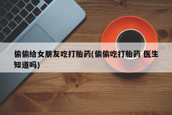 网上哪里有卖打胎药的联系方式偷偷给女朋友吃打胎药(偷偷吃打胎药 医生知道吗)