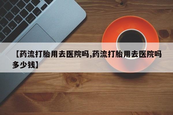 网上哪里有卖打胎药的联系方式【药流打胎用去医院吗,药流打胎用去医院吗多少钱】