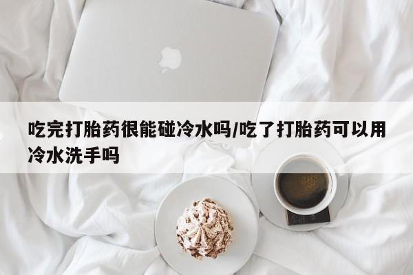 网上哪里有卖打胎药的联系方式吃完打胎药很能碰冷水吗/吃了打胎药可以用冷水洗手吗