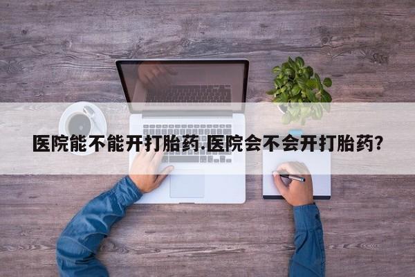网上哪里有卖打胎药的联系方式医院能不能开打胎药.医院会不会开打胎药？