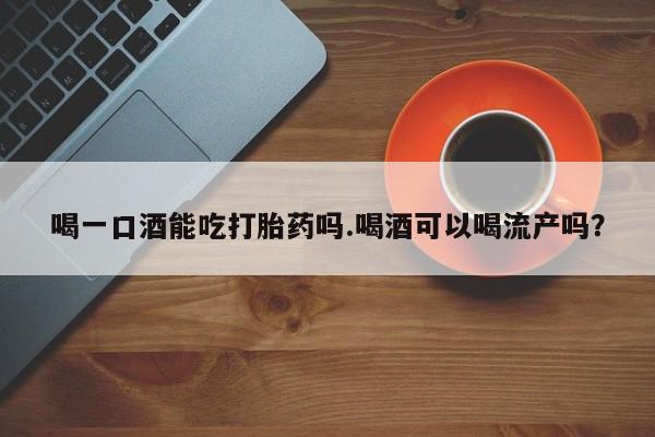 网上哪里有卖打胎药的联系方式喝一口酒能吃打胎药吗.喝酒可以喝流产吗？