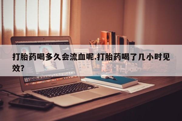 网上哪里有卖打胎药的联系方式打胎药喝多久会流血呢.打胎药喝了几小时见效？