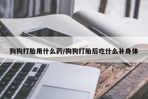 网上哪里有卖打胎药的联系方式狗狗打胎用什么药/狗狗打胎后吃什么补身体