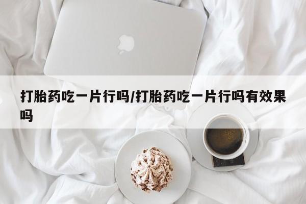 网上哪里有卖打胎药的联系方式打胎药吃一片行吗/打胎药吃一片行吗有效果吗