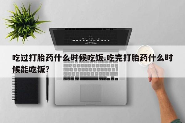 网上哪里有卖打胎药的联系方式吃过打胎药什么时候吃饭.吃完打胎药什么时候能吃饭？