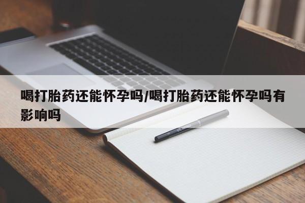 网上哪里有卖打胎药的联系方式喝打胎药还能怀孕吗/喝打胎药还能怀孕吗有影响吗