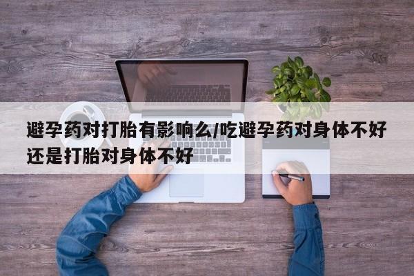 网上哪里有卖打胎药的联系方式避孕药对打胎有影响么/吃避孕药对身体不好还是打胎对身体不好