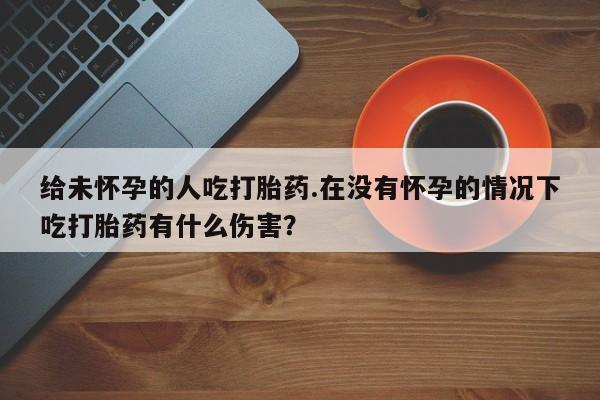 网上哪里有卖打胎药的联系方式给未怀孕的人吃打胎药.在没有怀孕的情况下吃打胎药有什么伤害？