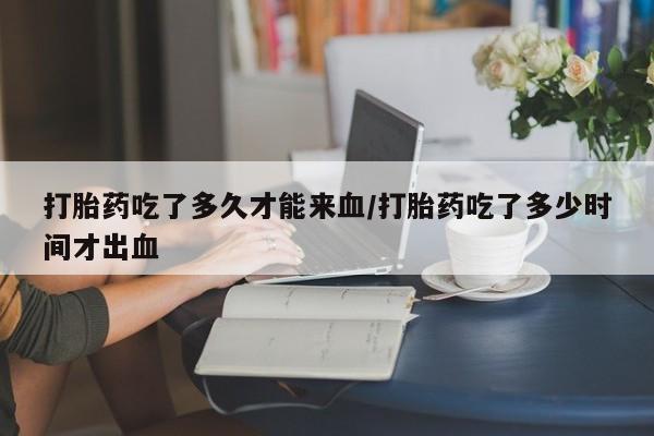网上哪里有卖打胎药的联系方式打胎药吃了多久才能来血/打胎药吃了多少时间才出血