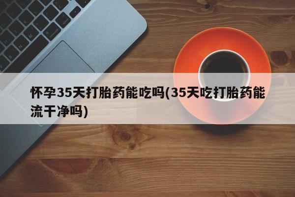 网上哪里有卖打胎药的联系方式怀孕35天打胎药能吃吗(35天吃打胎药能流干净吗)