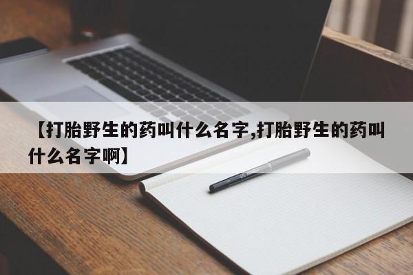 网上哪里有卖打胎药的联系方式【打胎野生的药叫什么名字,打胎野生的药叫什么名字啊】